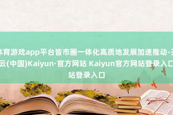 体育游戏app平台皆市圈一体化高质地发展加速推动-开云(中国)Kaiyun·官方网站 Kaiyun官方网站登录入口