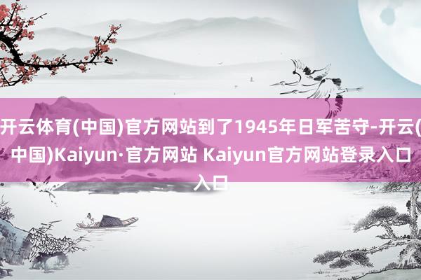 开云体育(中国)官方网站到了1945年日军苦守-开云(中国)Kaiyun·官方网站 Kaiyun官方网站登录入口