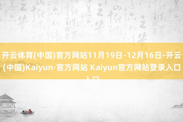 开云体育(中国)官方网站11月19日-12月16日-开云(中国)Kaiyun·官方网站 Kaiyun官方网站登录入口