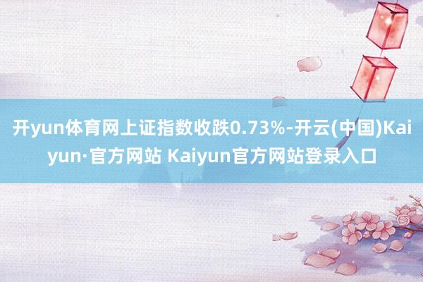 开yun体育网上证指数收跌0.73%-开云(中国)Kaiyun·官方网站 Kaiyun官方网站登录入口