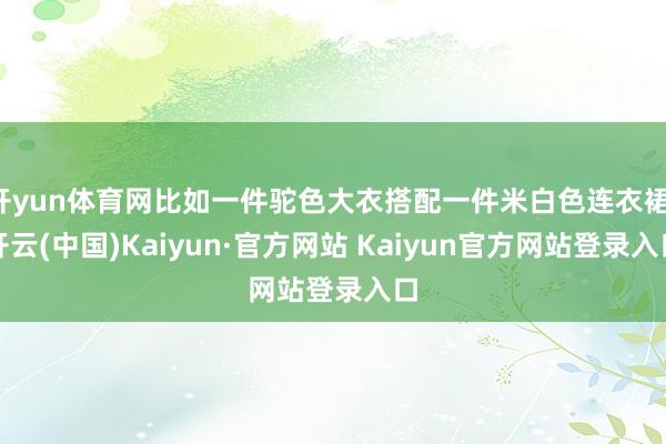 开yun体育网比如一件驼色大衣搭配一件米白色连衣裙-开云(中国)Kaiyun·官方网站 Kaiyun官方网站登录入口