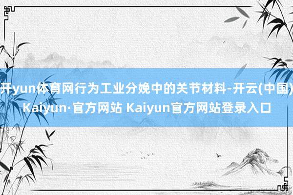 开yun体育网行为工业分娩中的关节材料-开云(中国)Kaiyun·官方网站 Kaiyun官方网站登录入口