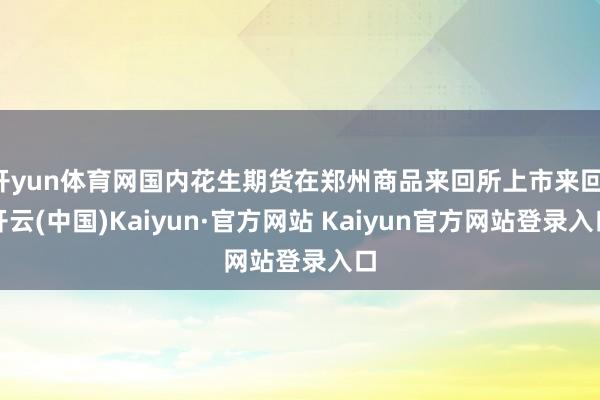 开yun体育网国内花生期货在郑州商品来回所上市来回-开云(中国)Kaiyun·官方网站 Kaiyun官方网站登录入口