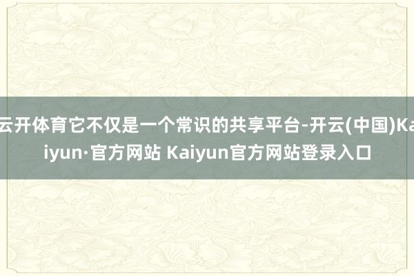 云开体育它不仅是一个常识的共享平台-开云(中国)Kaiyun·官方网站 Kaiyun官方网站登录入口