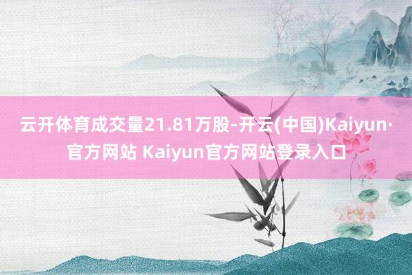 云开体育成交量21.81万股-开云(中国)Kaiyun·官方网站 Kaiyun官方网站登录入口