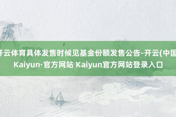 开云体育具体发售时候见基金份额发售公告-开云(中国)Kaiyun·官方网站 Kaiyun官方网站登录入口