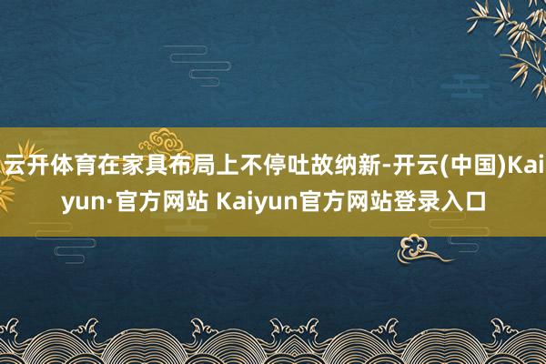 云开体育在家具布局上不停吐故纳新-开云(中国)Kaiyun·官方网站 Kaiyun官方网站登录入口