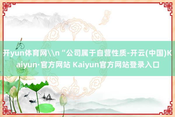 开yun体育网\n“公司属于自营性质-开云(中国)Kaiyun·官方网站 Kaiyun官方网站登录入口