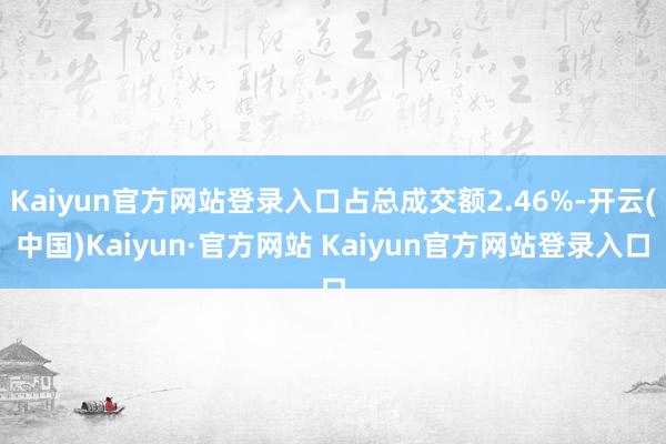 Kaiyun官方网站登录入口占总成交额2.46%-开云(中国)Kaiyun·官方网站 Kaiyun官方网站登录入口