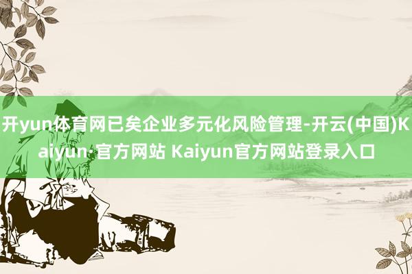 开yun体育网已矣企业多元化风险管理-开云(中国)Kaiyun·官方网站 Kaiyun官方网站登录入口