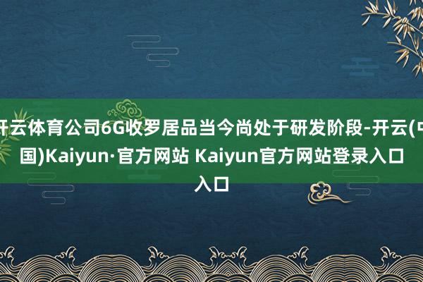 开云体育公司6G收罗居品当今尚处于研发阶段-开云(中国)Kaiyun·官方网站 Kaiyun官方网站登录入口