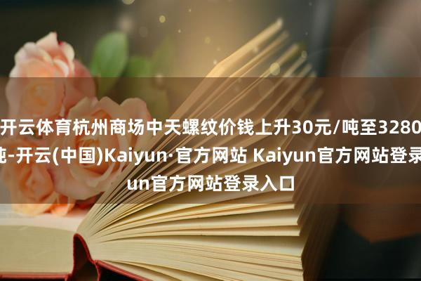 开云体育杭州商场中天螺纹价钱上升30元/吨至3280元/吨-开云(中国)Kaiyun·官方网站 Kaiyun官方网站登录入口