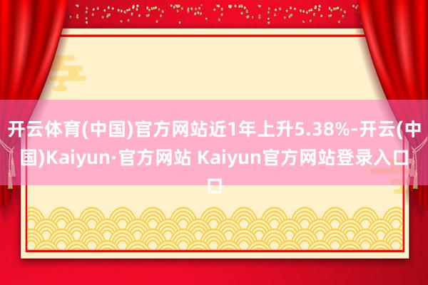 开云体育(中国)官方网站近1年上升5.38%-开云(中国)Kaiyun·官方网站 Kaiyun官方网站登录入口