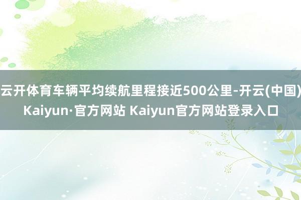 云开体育车辆平均续航里程接近500公里-开云(中国)Kaiyun·官方网站 Kaiyun官方网站登录入口