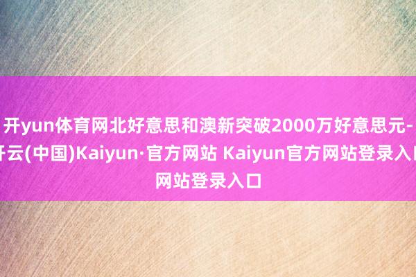 开yun体育网北好意思和澳新突破2000万好意思元-开云(中国)Kaiyun·官方网站 Kaiyun官方网站登录入口